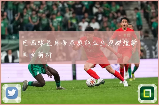 巴西球星库蒂尼奥职业生涯辉煌瞬间全解析