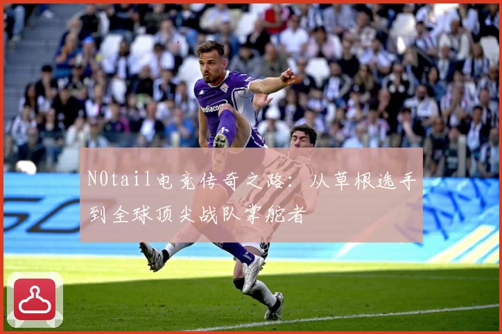 N0tail电竞传奇之路：从草根选手到全球顶尖战队掌舵者