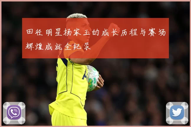田径明星杨家玉的成长历程与赛场辉煌成就全纪录