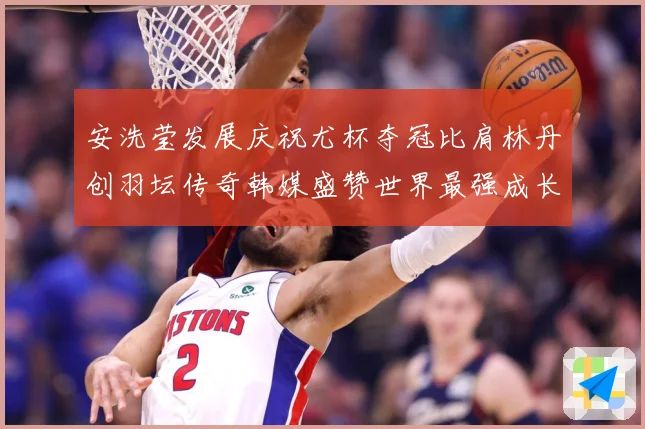 安洗莹发展庆祝尤杯夺冠比肩林丹创羽坛传奇韩媒盛赞世界最强成长观察