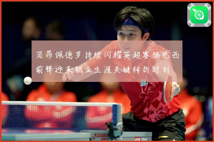 若昂佩德罗持续闪耀英超赛场巴西前锋迎来职业生涯关键转折时刻