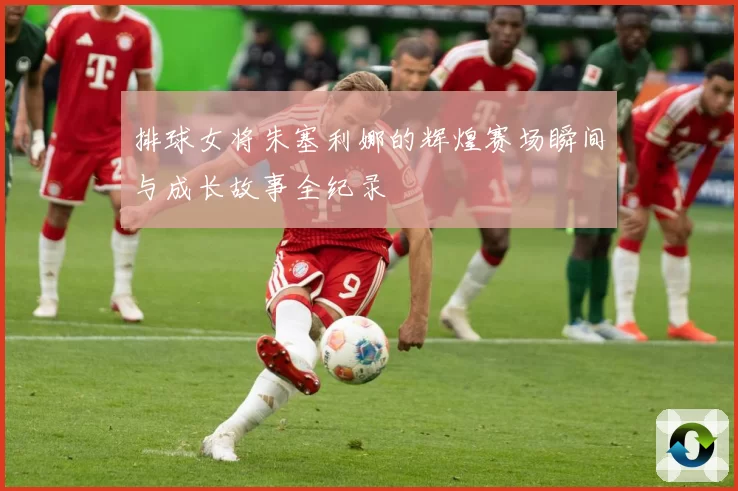 排球女将朱塞利娜的辉煌赛场瞬间与成长故事全纪录