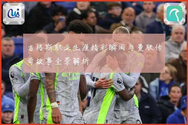 吉格斯职业生涯精彩瞬间与曼联传奇故事全景解析