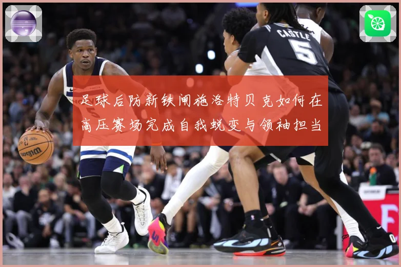 足球后防新铁闸施洛特贝克如何在高压赛场完成自我蜕变与领袖担当