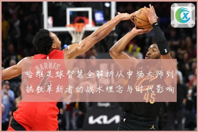 哈维足球智慧全解析从中场大师到执教革新者的战术理念与时代影响