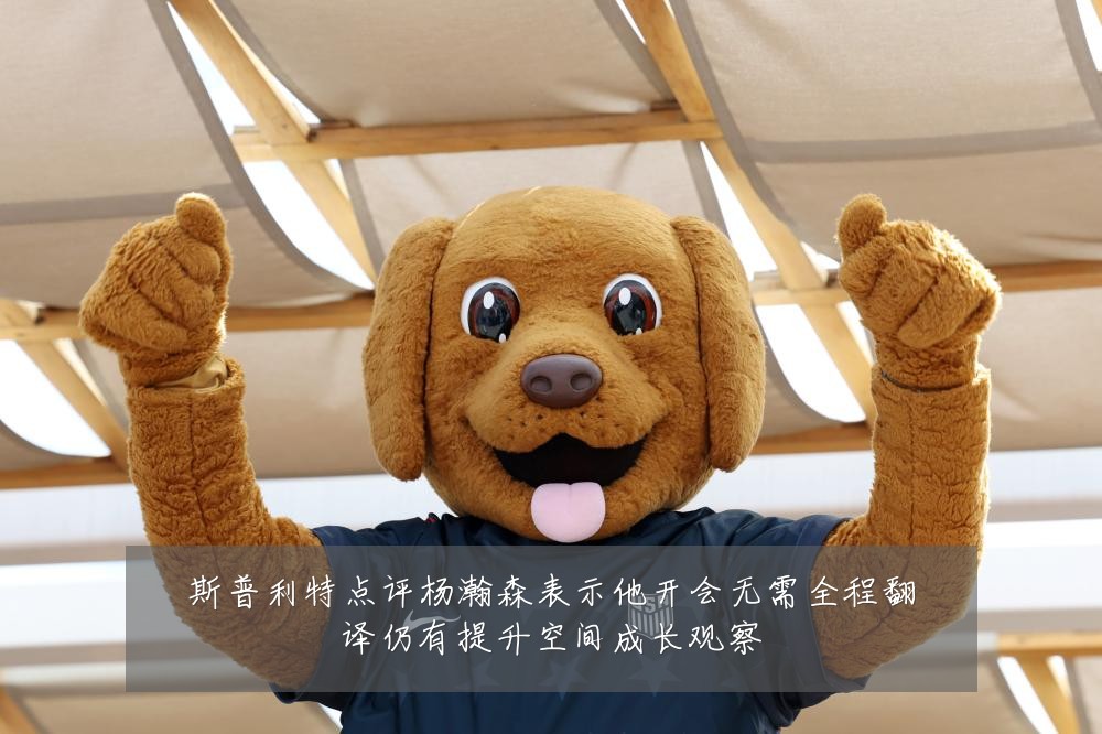 斯普利特点评杨瀚森表示他开会无需全程翻译仍有提升空间成长观察